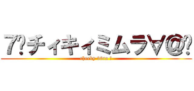 ７²チィキィミムラ∀＠Ⓑ (cheeky 36ra ∀)