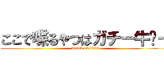 ここで喋るやつはガチー牛〜ー (attack on titan)