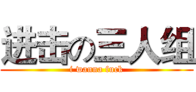 进击の三人组 (i wanna fuck)