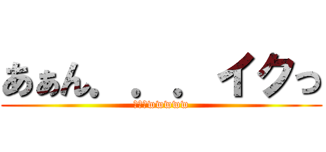 あぁん．．．イクっ (ワロタwwwww)