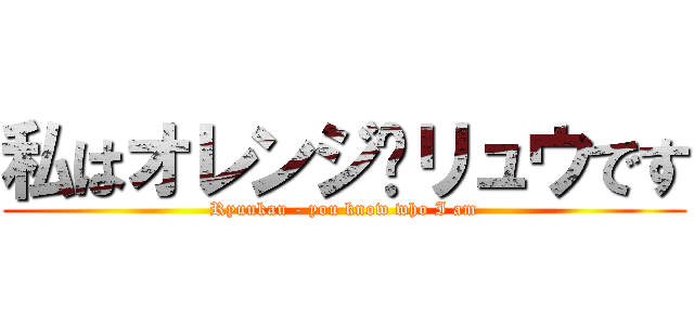 私はオレンジ♥リュウです (Ryuukau - you know who I am)