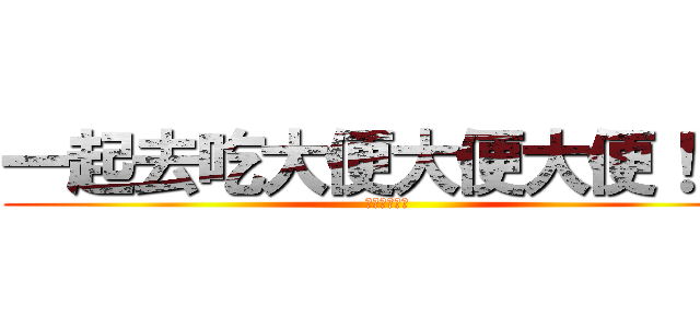 一起去吃大便大便大便！！！ (大便大便！！)
