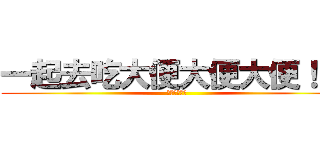一起去吃大便大便大便！！！ (大便大便！！)