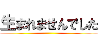 生まれませんでした ()