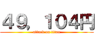 ４９，１０４円 (attack on titan)