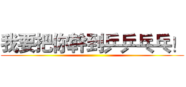 我要把你幹到乒乒乓乓！ ()