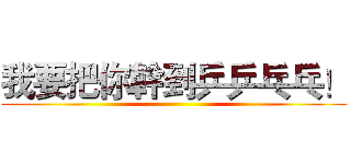 我要把你幹到乒乒乓乓！ ()