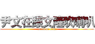 尹文在跟文隆吹喇叭 (attack on titan)