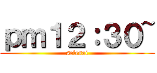 ｐｍ１２：３０~ (selesai)