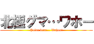 北極グマ…ワホー (Polar bear... Wahoo!)