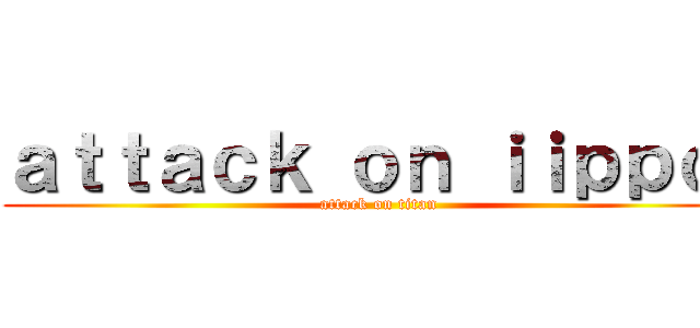 ａｔｔａｃｋ ｏｎ ｉｉｐｐｏ  (attack on titan)