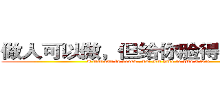 做人可以傲，但给你脸得特么的要 (A man can be proud , but you have to give a face)