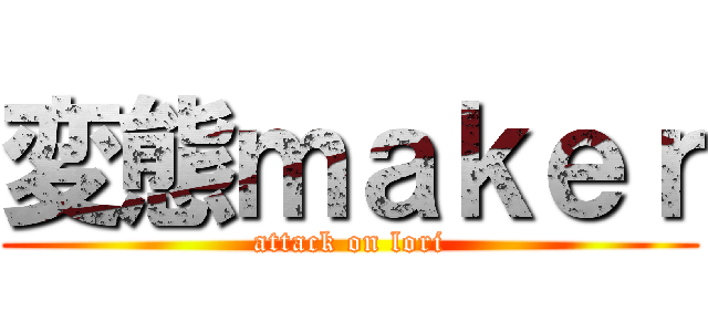 変態ｍａｋｅｒ (attack on lori)