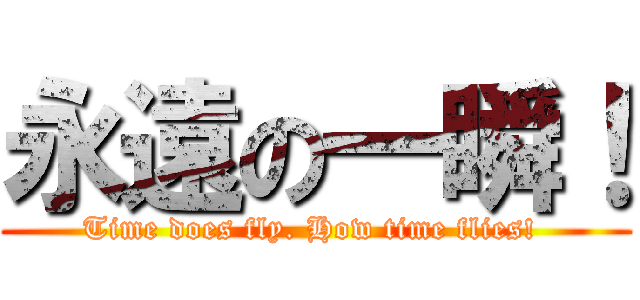 永遠の一瞬！ (Time does fly. How time flies! )