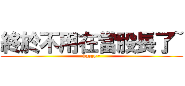 終於不用在當股長了~ (happy~)