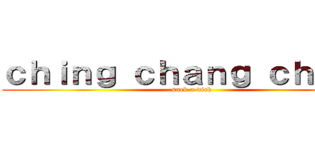 ｃｈｉｎｇ ｃｈａｎｇ ｃｈｏｎｇ (suck a dick)