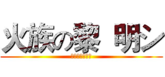 火族の黎  明シ (卍卍卍卍卍卍卍)