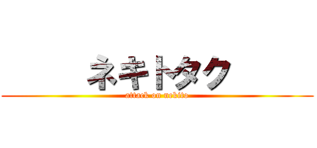     ネキトタク      (attack on nekito)