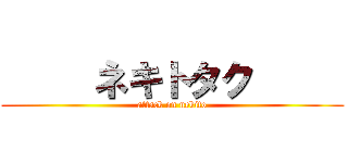      ネキトタク      (attack on nekito)