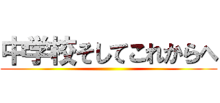 中学校そしてこれからへ ()