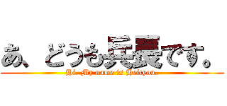 あ、どうも兵長です。 (Hi. My name is Heityou.)