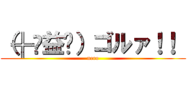 （╬ಠ益ಠ）ゴルァ！！  (nero)