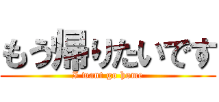 もう帰りたいです (I want go home)