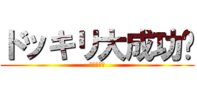 ドッキリ大成功‼ (ヒャッホー)