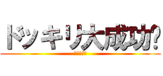 ドッキリ大成功‼ (ヒャッホー)