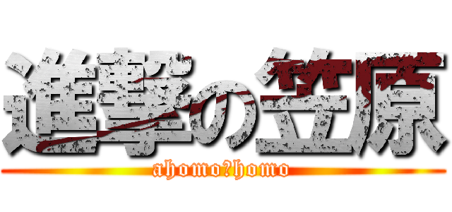 進撃の笠原 (ahomo☆homo)