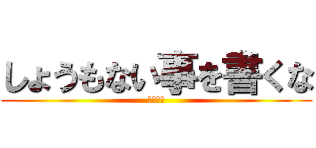 しょうもない事を書くな (あほくさ)