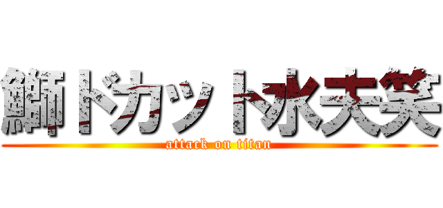 鰤ドカット水夫笑 (attack on titan)
