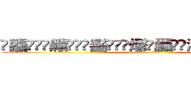 䨻龘䲜靐䨺齉䖇䴒䶫齾䯂䰱䴑爩鱻麤龗䨊灪籲龖䚖䡿䴐灩䂅䆐䉹 (attack on titan)