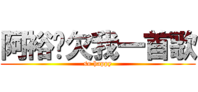 阿裕你欠我一首歌 (so happy)