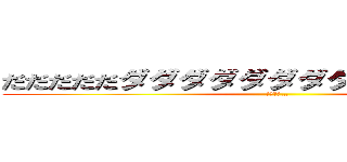 だだだだだダダダダダダダダダダダダ～イゴ (ダダダダ…)