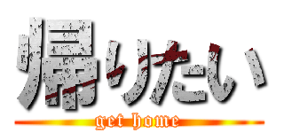 帰りたい (get home)