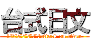 台式日文 (這根本是台灣式日文產生器嘛attack on titan)