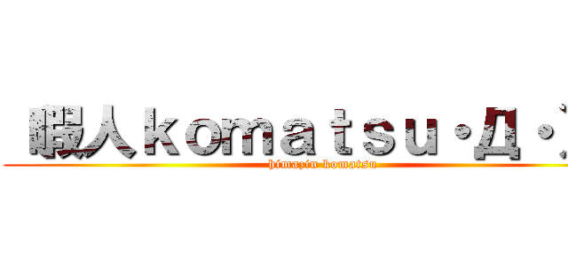 （暇人ｋｏｍａｔｓｕ・Д・）ノ (himazin komatsu)