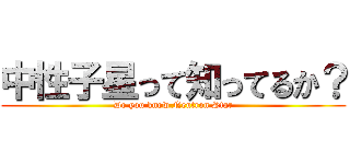 中性子星って知ってるか？ (Do you know Neutron Star)