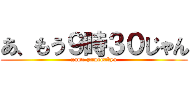 あ、もう９時３０じゃん (game yamenakya)