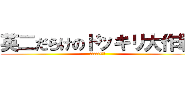 英二だらけのドッキリ大作戦 (鼻で笑ってほしい)