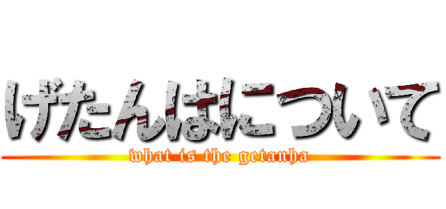 げたんはについて (what is the getanha)