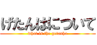 げたんはについて (what is the getanha)
