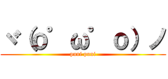 ヾ（ｏ゜ω゜ｏ）ノ (puni puni)