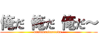 俺だ 俺だ 俺だ～ (oredaoredaoreda~)