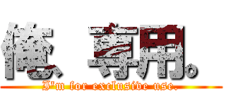 俺、専用。 (I'm for exclusive use.)