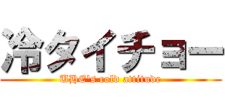 冷タイチョー (UHE's cold attitude)