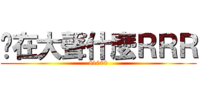 你在大聲什麼ＲＲＲ (81000)
