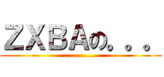 ＺＸＢＡの。。。 (....................)