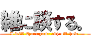 雑に談する。 (I will share your any old how.)